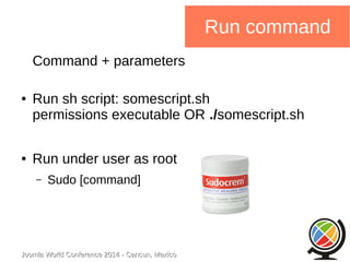 Joomla WWoorrlldd CCoonnffeerreennccee 22001144 -- CCaannccuunn,, MMeexxiiccoo 
Run command 
Command + parameters 
● Run sh script: somescript.sh 
permissions executable OR ./somescript.sh 
● Run under user as root 
– Sudo [command] 
 