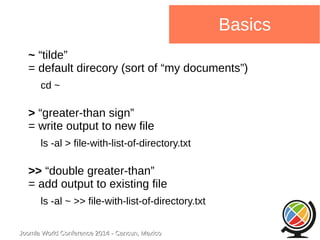 Joomla WWoorrlldd CCoonnffeerreennccee 22001144 -- CCaannccuunn,, MMeexxiiccoo 
Basics 
~ “tilde” 
= default direcory (sort of “my documents”) 
cd ~ 
> “greater-than sign” 
= write output to new file 
ls -al > file-with-list-of-directory.txt 
>> “double greater-than” 
= add output to existing file 
ls -al ~ >> file-with-list-of-directory.txt 
 