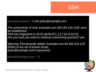 Joomla WWoorrlldd CCoonnffeerreennccee 22001144 -- CCaannccuunn,, MMeexxiiccoo 
SSH 
peter@computer:~$ ssh peter@example.com 
The authenticity of host 'example.com (93.184.216.119)' can't 
be established. 
RSA key fingerprint is 10:51:ab:f5:d7:[..]:17:16:1f:22:33. 
Are you sure you want to continue connecting (yes/no)? yes 
Warning: Permanently added 'example.com,93.184.216.119' 
(RSA) to the list of known hosts. 
peter@example.com's password: 
peter@example.com ~ $ 
 