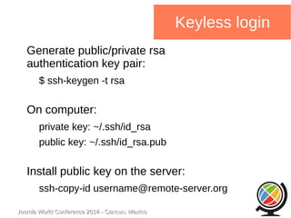 Joomla WWoorrlldd CCoonnffeerreennccee 22001144 -- CCaannccuunn,, MMeexxiiccoo 
Keyless login 
Generate public/private rsa 
authentication key pair: 
$ ssh-keygen -t rsa 
On computer: 
private key: ~/.ssh/id_rsa 
public key: ~/.ssh/id_rsa.pub 
Install public key on the server: 
ssh-copy-id username@remote-server.org 
 
