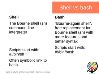 Joomla WWoorrlldd CCoonnffeerreennccee 22001144 -- CCaannccuunn,, MMeexxiiccoo 
Shell vs bash 
Shell 
The Bourne shell (sh) 
command-line 
interpreter 
Scripts start with: 
#!/bin/sh 
Often symbolic link to 
bash 
Bash 
“Bourne-again shell”, 
free replacement for 
Bourne shell (sh) with 
more features and 
better syntax 
Scripts start with: 
#!/bin/bash 
 