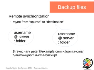 username 
@ server 
: folder 
Joomla WWoorrlldd CCoonnffeerreennccee 22001144 -- CCaannccuunn,, MMeexxiiccoo 
Backup files 
Remote synchronization 
– rsync from “source” to “destination” 
username 
@ server 
: folder 
$ rsync -arv peter@example.com:~/joomla-cms/ 
/var/www/joomla-cms-backup/ 
 