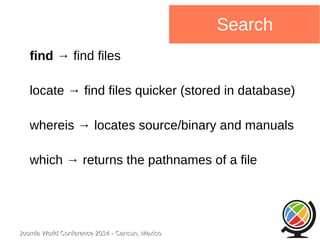 Joomla WWoorrlldd CCoonnffeerreennccee 22001144 -- CCaannccuunn,, MMeexxiiccoo 
Search 
find → find files 
locate → find files quicker (stored in database) 
whereis → locates source/binary and manuals 
which → returns the pathnames of a file 
 