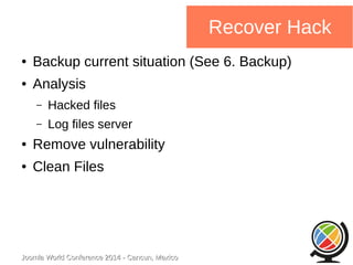 Joomla WWoorrlldd CCoonnffeerreennccee 22001144 -- CCaannccuunn,, MMeexxiiccoo 
Recover Hack 
● Backup current situation (See 6. Backup) 
● Analysis 
– Hacked files 
– Log files server 
● Remove vulnerability 
● Clean Files 
 