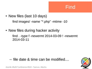 Joomla WWoorrlldd CCoonnffeerreennccee 22001144 -- CCaannccuunn,, MMeexxiiccoo 
Find 
● New files (last 10 days) 
find images/ -name "*.php" -mtime -10 
● New files during hacker activity 
find . -type f -newermt 2014-03-09 ! -newermt 
2014-03-11 
→ file date & time can be modified.... 
 