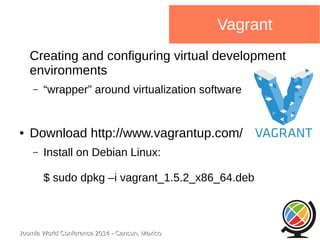 Joomla WWoorrlldd CCoonnffeerreennccee 22001144 -- CCaannccuunn,, MMeexxiiccoo 
Vagrant 
Creating and configuring virtual development 
environments 
– “wrapper” around virtualization software 
● Download http://www.vagrantup.com/ 
– Install on Debian Linux: 
$ sudo dpkg –i vagrant_1.5.2_x86_64.deb 
 