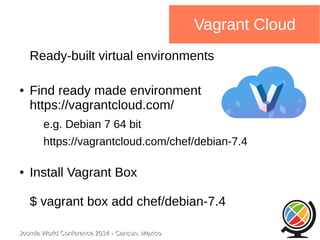 Joomla WWoorrlldd CCoonnffeerreennccee 22001144 -- CCaannccuunn,, MMeexxiiccoo 
Vagrant Cloud 
Ready-built virtual environments 
● Find ready made environment 
https://vagrantcloud.com/ 
e.g. Debian 7 64 bit 
https://vagrantcloud.com/chef/debian-7.4 
● Install Vagrant Box 
$ vagrant box add chef/debian-7.4 
 