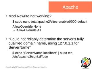 Joomla WWoorrlldd CCoonnffeerreennccee 22001144 -- CCaannccuunn,, MMeexxiiccoo 
Apache 
● Mod Rewrite not working? 
$ sudo nano /etc/apache2/sites-enabled/000-default 
AllowOverride None 
→ AllowOverride All 
● “Could not reliably determine the server's fully 
qualified domain name, using 127.0.1.1 for 
ServerName” 
$ echo "ServerName localhost" | sudo tee 
/etc/apache2/conf.d/fqdn 
 