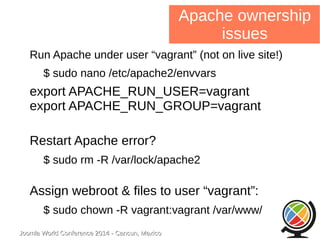 Joomla WWoorrlldd CCoonnffeerreennccee 22001144 -- CCaannccuunn,, MMeexxiiccoo 
Apache ownership 
issues 
Run Apache under user “vagrant” (not on live site!) 
$ sudo nano /etc/apache2/envvars 
export APACHE_RUN_USER=vagrant 
export APACHE_RUN_GROUP=vagrant 
Restart Apache error? 
$ sudo rm -R /var/lock/apache2 
Assign webroot & files to user “vagrant”: 
$ sudo chown -R vagrant:vagrant /var/www/ 
 