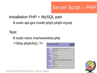 Joomla WWoorrlldd CCoonnffeerreennccee 22001144 -- CCaannccuunn,, MMeexxiiccoo 
Server Script – PHP 
Installation PHP + MySQL part 
$ sudo apt-get install php5 php5-mysql 
Test: 
$ sudo nano /var/www/test.php 
<?php phpinfo(); ?> 
 