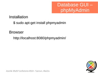 Joomla WWoorrlldd CCoonnffeerreennccee 22001144 -- CCaannccuunn,, MMeexxiiccoo 
Database GUI – 
phpMyAdmin 
Installation 
$ sudo apt-get install phpmyadmin 
Browser 
http://localhost:8080/phpmyadmin/ 
 