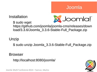 Joomla WWoorrlldd CCoonnffeerreennccee 22001144 -- CCaannccuunn,, MMeexxiiccoo 
Joomla 
Installation 
$ sudo wget 
https://github.com/joomla/joomla-cms/releases/down 
load/3.3.6/Joomla_3.3.6-Stable-Full_Package.zip 
Unzip 
$ sudo unzip Joomla_3.3.6-Stable-Full_Package.zip 
Browser 
http://localhost:8080/joomla/ 
 