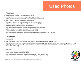 Joomla WWoorrlldd CCoonnffeerreennccee 22001144 -- CCaannccuunn,, MMeexxiiccoo 
Used Photos 
Title sheet: 
● Magic Wand - Open Clip Art Library, 2011 
http://commons.wikimedia.org/wiki/File:Magic_Wand.svg 
● GNU Linux - "Wipes Windows in seconds!" 
http://www.schnews.org.uk/images/560-linux-large.jpg 
● Raspberry Pi – Switched On Tech Design 
http://www.sotechdesign.com.au/raspberry-pi-has-arrived/ 
● Wikimedia Servers-0051 16, Helpameout, 2012 
http://commons.wikimedia.org/wiki/File:Wikimedia_Servers-0051_16.jpg 
1. Computer 
● 1. General 
● IBM Electronic Data Processing Machine - GPN-2000-001881, NASA, 1957 
● http://upload.wikimedia.org/wikipedia/commons/2/20/IBM_Electronic_Data_Processing_Machine_-_GP 
N-2000-001881.jpg 
2. Basics 
● Lego Color Bricks, Alan Chia, 2007 
http://commons.wikimedia.org/wiki/File:Lego_Color_Bricks.jpg 
 