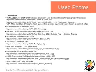 Joomla WWoorrlldd CCoonnffeerreennccee 22001144 -- CCaannccuunn,, MMeexxiiccoo 
Used Photos 
3. Commands 
● US Navy 110913-N-DR144-348 Rig Captain Boatswain's Mate 2nd Class Christopher Cook gives orders as deck 
department Sailors launch a rigid hull infl - James R. Evans, 2011 
http://commons.wikimedia.org/wiki/File:US_Navy_110913-N-DR144-348_Rig_Captain_Boatswain 
%27s_Mate_2nd_Class_Christopher_Cook_gives_orders_as_deck_department_Sailors_launch_a_rigid_hull_infl.jpg 
● CPM-Manual - Hubert Berberich, 2011 
http://commons.wikimedia.org/wiki/File:CPM-Manual.jpg 
● Red Book Dec 1915 Contents Page - Red Book Corporation, 1915 
http://commons.wikimedia.org/wiki/File:Red_Book_Dec_1915_Contents_Page_-_Unbaited_Trap.jpg 
● Archive boxes 2 - Effeietsanders, 2009 
http://commons.wikimedia.org/wiki/File:Archive_boxes_2.JPG 
● Touch to exit - Tom Rolfe, 2007 
http://commons.wikimedia.org/wiki/File:Touch_to_exit.jpg 
● Neon sign, "CHANGE" - Felix Burton, 2005 
http://commons.wikimedia.org/wiki/File:Neon_sign,_%22CHANGE%22.jpg 
● Cat November 2010-1a - Alvesgaspar, 2010 
http://commons.wikimedia.org/wiki/File:Cat_November_2010-1a.jpg 
● CSIRO ScienceImage 1342 Nanotechnology - division, CSIRO, 2003 
http://commons.wikimedia.org/wiki/File:CSIRO_ScienceImage_1342_Nanotechnology.jpg 
● Xerox Phaser 4600 - JackPotte, 2012 
http://commons.wikimedia.org/wiki/File:Xerox_Phaser_4600.png 
 