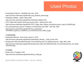 Joomla WWoorrlldd CCoonnffeerreennccee 22001144 -- CCaannccuunn,, MMeexxiiccoo 
Used Photos 
● Long Distance Movers - RoadWay Van Lines, 2014 
http://commons.wikimedia.org/wiki/File:Long_Distance_Movers.jpg 
● Vuilnisbak-Lebbeke - Volkov Vitaly, 2005 
http://commons.wikimedia.org/wiki/File:Vuilnisbak-Lebbeke.JPG 
● TRTC Taipei Main Station No-bicycle-access notice - Solomon203, 2013 
http://commons.wikimedia.org/wiki/File:TRTC_Taipei_Main_Station_No-bicycle-access_notice_20130324.jpg 
● Prva samopostrežna trgovina v Mariboru na Partizanski cesti 1960 - Jože Gal, 1960 
http://commons.wikimedia.org/wiki/File:Prva_samopostre 
%C5%BEna_trgovina_v_Mariboru_na_Partizanski_cesti_1960_(1).jpg 
4. Connecting 
● Switchboard Manual - Peel Conner, Geez-oz, 2012 
http://commons.wikimedia.org/wiki/File:Switchboard_Manual_-_Peel_Conner.JPG 
● Bundesarchiv Bild 183-2008-0516-500, Fernschreibmaschine mit Telefonanschluss - Illger, Willi, 1930 
http://commons.wikimedia.org/wiki/File:Bundesarchiv_Bild_183-2008-0516-500,_Fernschreibmaschine_mit_Telefo 
nanschluss.jpg 
5. Scripts 
● Binary Code, Cncplayer, 2013 
http://commons.wikimedia.org/wiki/File:Binary_Code.jpg 
 