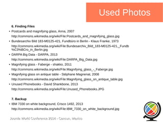 Joomla WWoorrlldd CCoonnffeerreennccee 22001144 -- CCaannccuunn,, MMeexxiiccoo 
Used Photos 
6. Finding Files 
● Postcards and magnifying glass, Anna, 2007 
http://commons.wikimedia.org/wiki/File:Postcards_and_magnifying_glass.jpg 
● Bundesarchiv Bild 183-M0125-421, Fundbüro in Berlin - Klaus Franke, 1973 
http://commons.wikimedia.org/wiki/File:Bundesarchiv_Bild_183-M0125-421,_Fundb 
%C3%BCro_in_Berlin.jpg 
● DARPA Big Data - DARPA, 2013 
http://commons.wikimedia.org/wiki/File:DARPA_Big_Data.jpg 
● Magnifying glass - Faberge - shakko, 2011 
http://commons.wikimedia.org/wiki/File:Magnifying_glass_-_Faberge.jpg 
● Magnifying glass on antique table - Stéphane Magnenat, 2008 
http://commons.wikimedia.org/wiki/File:Magnifying_glass_on_antique_table.jpg 
● Unused Phonebooks - David Shankbone, 2013 
http://commons.wikimedia.org/wiki/File:Unused_Phonebooks.JPG 
7. Backup 
● IBM 7330 on white background, Crisco 1492, 2013 
http://commons.wikimedia.org/wiki/File:IBM_7330_on_white_background.jpg 
 