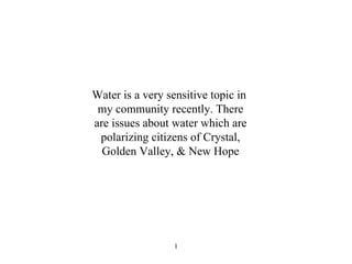 Water is a very sensitive topic in  my community recently. There are issues about water which are polarizing citizens of Crystal, Golden Valley, & New Hope 