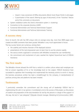 XWiki SAS - 35/37, rue Beaubourg - 75003 Paris
Tel: +33 (0)1 45 42 40 90
Fax: +33 (0)9 59 26 92 14
Email: contact@xwiki.com
Website: www.xwiki.com
3
o Import / mass conversion of Office documents (Word, Excel, Power Point) in wiki pages
o Customization of the search (filtering by type of document), of the "Favorites" feature
and of the comments on documents
 System installation within the client's information system (+ clustering)
 Connection to the corporate directory (LDAP)
 Functional Administrator and Technical Administrator Support
 Functional Administrator and Technical Administrator Training
A success story
Since its launch, the wiki has 500 unique visits on average every day, more than 8000 pages were
created and 4000 comments have been posted. Wikidélia is very much appreciated in-house.
The key success factors are numerous, among them:
 the usability and intuitive character of the deployed solution
 presentations of the tool empowered users to learn how to use the solution rapidly
 the various events organized in connection with Wikidélia increased the user membership
 the commitment and involvement of users reached the highest hierarchical level of FIDELIA
Assistance
The first results
The Wikidélia intranet allowed the shift from a verbal to a written culture where each employee can
find an answer regardless of his or her knowledge level on the subject. FIDELIA Assistance have
succeeded to capitalize their knowledge and implemented the necessary actions to enrich it. Having
the business procedures written has been a breakthrough for the company. A standardization of
practices among sites and platforms has been initiated.
Testimonials
"I particularly remember the commitment and the strong will of leadership FIDELIA had in
implementing this wiki. In my opinion, it contributed a lot to the success of the project, as the process
of creation and preparation of the documentation for and by the persons in charge of the support. In
this way, the tool is "user designed." (Odyssée intranet manager, Marketing & Communication, GMF)
 
