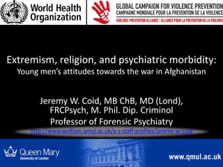 Extremism, religion, and psychiatric morbidity:
Young men’s attitudes towards the war in Afghanistan
Jeremy W. Coid, MB ChB, MD (Lond),
FRCPsych, M. Phil. Dip. Criminol
Professor of Forensic Psychiatry
http://www.wolfson.qmul.ac.uk/a-z-staff-profiles/jeremy-w-coid
 