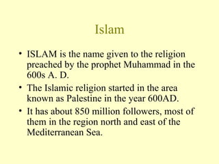 Islam ISLAM is the name given to the religion preached by the prophet Muhammad in the 600s A. D. The Islamic religion started in the area known as Palestine in the year 600AD.  It has about 850 million followers, most of them in the region north and east of the Mediterranean Sea. 