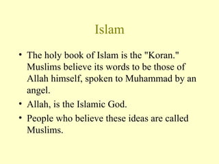 Islam The holy book of Islam is the "Koran." Muslims believe its words to be those of Allah himself, spoken to Muhammad by an angel. Allah, is the Islamic God. People who believe these ideas are called Muslims. 