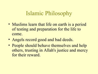 Islamic Philosophy Muslims learn that life on earth is a period of testing and preparation for the life to come.  Angels record good and bad deeds. People should behave themselves and help others, trusting in Allah's justice and mercy for their reward.  