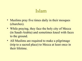 Islam Muslims pray five times daily in their mosques (churches).  While praying, they face the holy city of Mecca (in Saudi-Arabia) and sometimes kneel with faces to the ground. All Muslims are required to make a pilgrimage (trip to a sacred place) to Mecca at least once in their lifetime. 