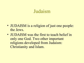 Judaism JUDAISM is a religion of just one people: the Jews.  JUDAISM was the first to teach belief in only one God. Two other important religions developed from Judaism: Christianity and Islam. 