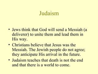 Judaism Jews think that God will send a Messiah (a deliverer) to unite them and lead them in His way.  Christians believe that Jesus was the Messiah. The Jewish people do not agree; they anticipate His arrival in the future. Judaism teaches that death is not the end and that there is a world to come.  