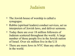 Judaism The Jewish house of worship is called a synagogue.  Rabbis (spiritual leaders) conduct services, act as interpreters of Jewish laws, and deliver sermons. Today there are over 18 million followers of Judaism scattered throughout the world. A large number of those people live in the Jewish nation of Israel. Over six million live in the U.S There are more Jews in NYC than any other city in the world. 