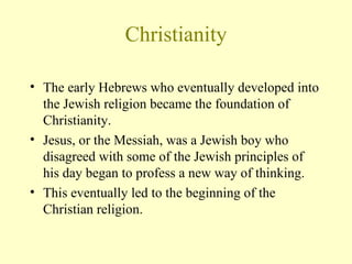 Christianity The early Hebrews who eventually developed into the Jewish religion became the foundation of Christianity.  Jesus, or the Messiah, was a Jewish boy who disagreed with some of the Jewish principles of his day began to profess a new way of thinking.  This eventually led to the beginning of the Christian religion.  