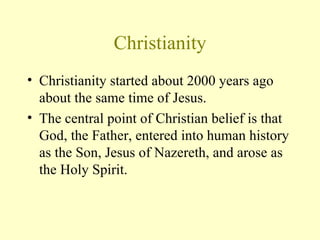 Christianity Christianity started about 2000 years ago about the same time of Jesus.  The central point of Christian belief is that God, the Father, entered into human history as the Son, Jesus of Nazereth, and arose as the Holy Spirit.  
