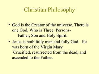 Christian Philosophy God is the Creator of the universe. There is one God, Who is Three  Persons-       Father, Son and Holy Spirit.  Jesus is both fully man and fully God.  He was born of the Virgin Mary   Crucified, resurrected from the dead, and ascended to the Father.  