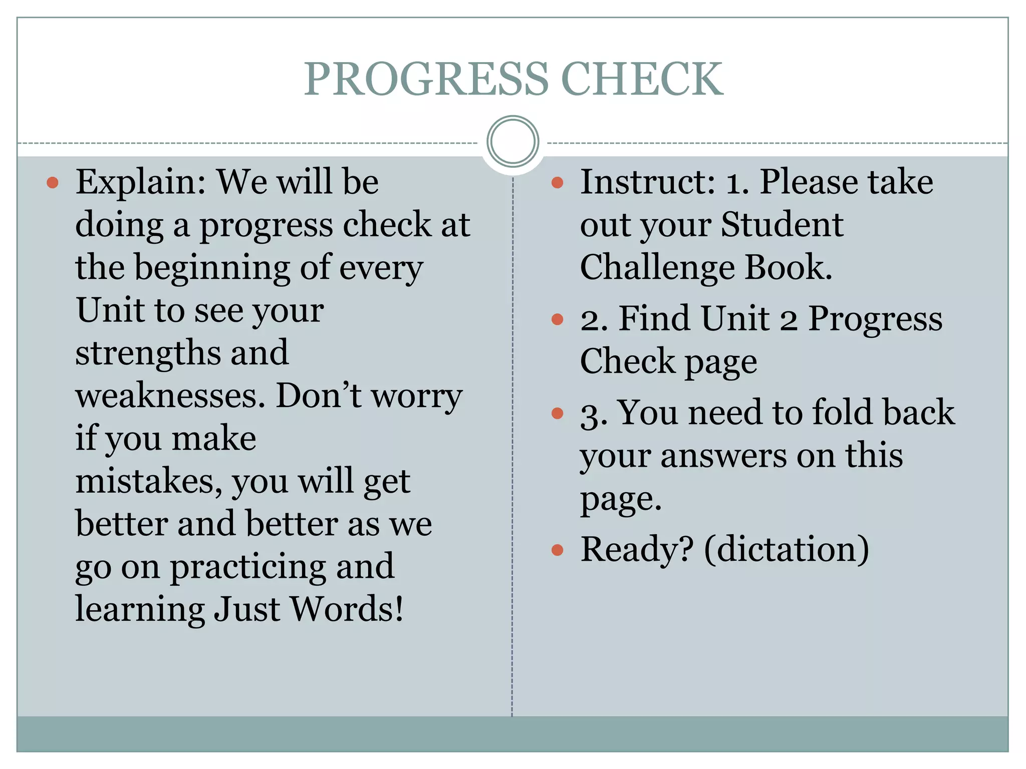 PROGRESS CHECK Explain: We will be doing a progress check at the beginning of every Unit to see your strengths and weaknesses. Don’t worry if you make mistakes, you will get better and better as we go on practicing and learning Just Words!Instruct: 1. Please take out your Student Challenge Book.2. Find Unit 2 Progress Check page3. You need to fold back your answers on this page.Ready? (dictation)
