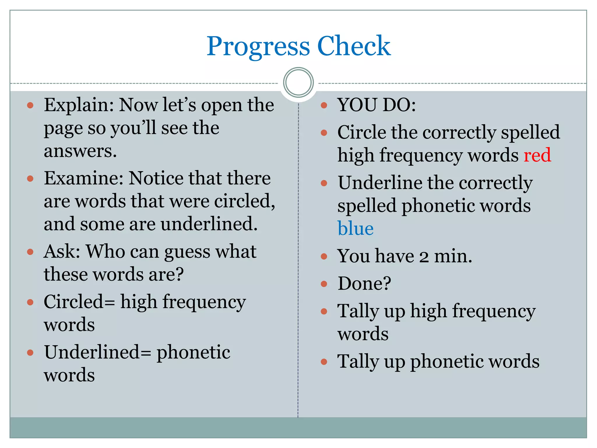 Progress CheckExplain: Now let’s open the page so you’ll see the answers.Examine: Notice that there are words that were circled, and some are underlined.Ask: Who can guess what these words are?Circled= high frequency wordsUnderlined= phonetic wordsYOU DO:Circle the correctly spelled high frequency words redUnderline the correctly spelled phonetic words blueYou have 2 min.Done?Tally up high frequency wordsTally up phonetic words