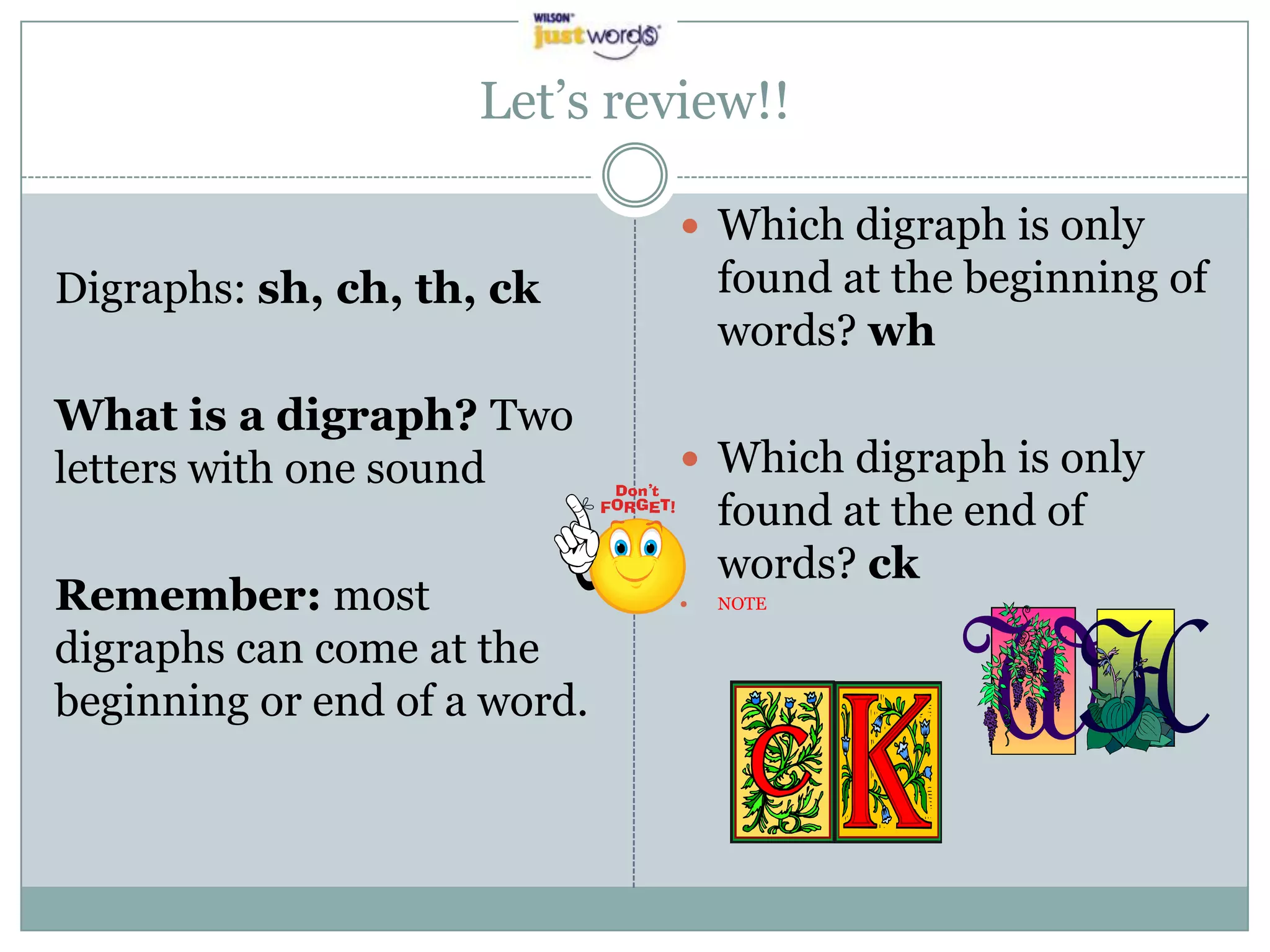 Let’s review!!Digraphs: sh, ch, th, ckWhat is a digraph? Two letters with one soundRemember: most digraphs can come at the beginning or end of a word.    Which digraph is only found at the beginning of words? whWhich digraph is only found at the end of words? ckNOTE
