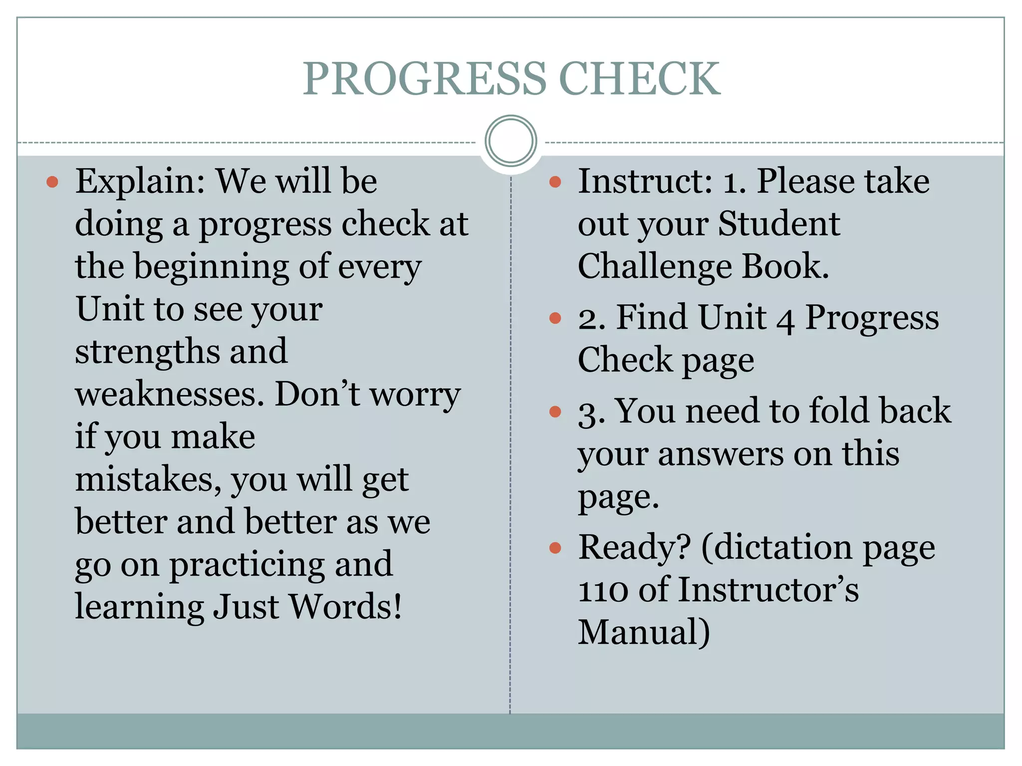 PROGRESS CHECK

 Explain: We will be         Instruct: 1. Please take
 doing a progress check at     out your Student
 the beginning of every        Challenge Book.
 Unit to see your             2. Find Unit 4 Progress
 strengths and                 Check page
 weaknesses. Don’t worry      3. You need to fold back
 if you make                   your answers on this
 mistakes, you will get        page.
 better and better as we
                              Ready? (dictation page
 go on practicing and
 learning Just Words!          110 of Instructor’s
                               Manual)
 