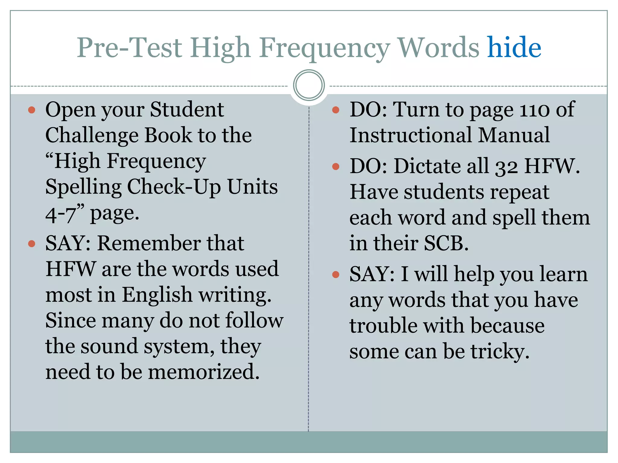 Pre-Test High Frequency Words hide

 Open your Student           DO: Turn to page 110 of
  Challenge Book to the        Instructional Manual
  “High Frequency             DO: Dictate all 32 HFW.
  Spelling Check-Up Units      Have students repeat
  4-7” page.                   each word and spell them
 SAY: Remember that           in their SCB.
  HFW are the words used      SAY: I will help you learn
  most in English writing.     any words that you have
  Since many do not follow     trouble with because
  the sound system, they       some can be tricky.
  need to be memorized.
 