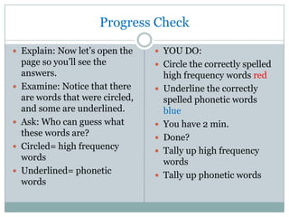 Progress Check

 Explain: Now let’s open the       YOU DO:
    page so you’ll see the          Circle the correctly spelled
    answers.                           high frequency words red
   Examine: Notice that there        Underline the correctly
    are words that were circled,       spelled phonetic words
    and some are underlined.           blue
   Ask: Who can guess what           You have 2 min.
    these words are?                  Done?
   Circled= high frequency           Tally up high frequency
    words                              words
   Underlined= phonetic              Tally up phonetic words
    words
 