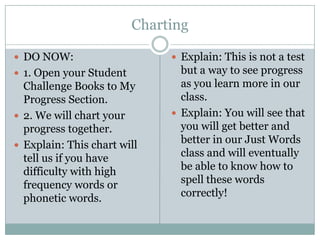 Charting

 DO NOW:                      Explain: This is not a test
 1. Open your Student          but a way to see progress
  Challenge Books to My         as you learn more in our
  Progress Section.             class.
 2. We will chart your        Explain: You will see that
  progress together.            you will get better and
 Explain: This chart will
                                better in our Just Words
  tell us if you have           class and will eventually
  difficulty with high          be able to know how to
  frequency words or            spell these words
  phonetic words.               correctly!
 