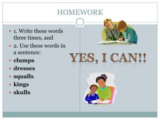 HOMEWORK

 1. Write these words
    three times, and
   2. Use these words in
    a sentence:
   clumps
   dresses
   squalls
   kings
   skulls
 