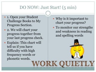 DO NOW: Just Start! (5 min)

 1. Open your Student
                               Why is it important to
  Challenge Books to My         chart your progress?
  Progress Section.
                               To monitor our strengths
 2. We will chart your
                                and weakness in reading
  progress together from        and spelling words
  your last progress check.
 Explain: This chart will
  tell us if you have
  difficulty with high
  frequency words or
  phonetic words.
 