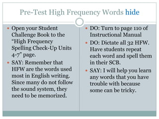 Pre-Test High Frequency Words hide

 Open your Student           DO: Turn to page 110 of
  Challenge Book to the        Instructional Manual
  “High Frequency             DO: Dictate all 32 HFW.
  Spelling Check-Up Units      Have students repeat
  4-7” page.                   each word and spell them
 SAY: Remember that           in their SCB.
  HFW are the words used      SAY: I will help you learn
  most in English writing.     any words that you have
  Since many do not follow     trouble with because
  the sound system, they       some can be tricky.
  need to be memorized.
 