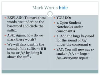 Mark Words hide

 EXPLAIN: To mark these          YOU DO:
  words, we underline the         1. Open Student
  baseword and circle the          Notebooks under
  suffix.                          consonant s
 ASK: Again, how do we           2. Add the bugs keyword
  mark these words?                for the sound of /z/
 We will also identify the        under the consonant s
  sound of the suffix –s if it    SAY: You will now say s-
  is /s/ or /z/ by doing it        snake - /s/, s – bugs -
  above the suffix.                /z/…everyone repeat -
 