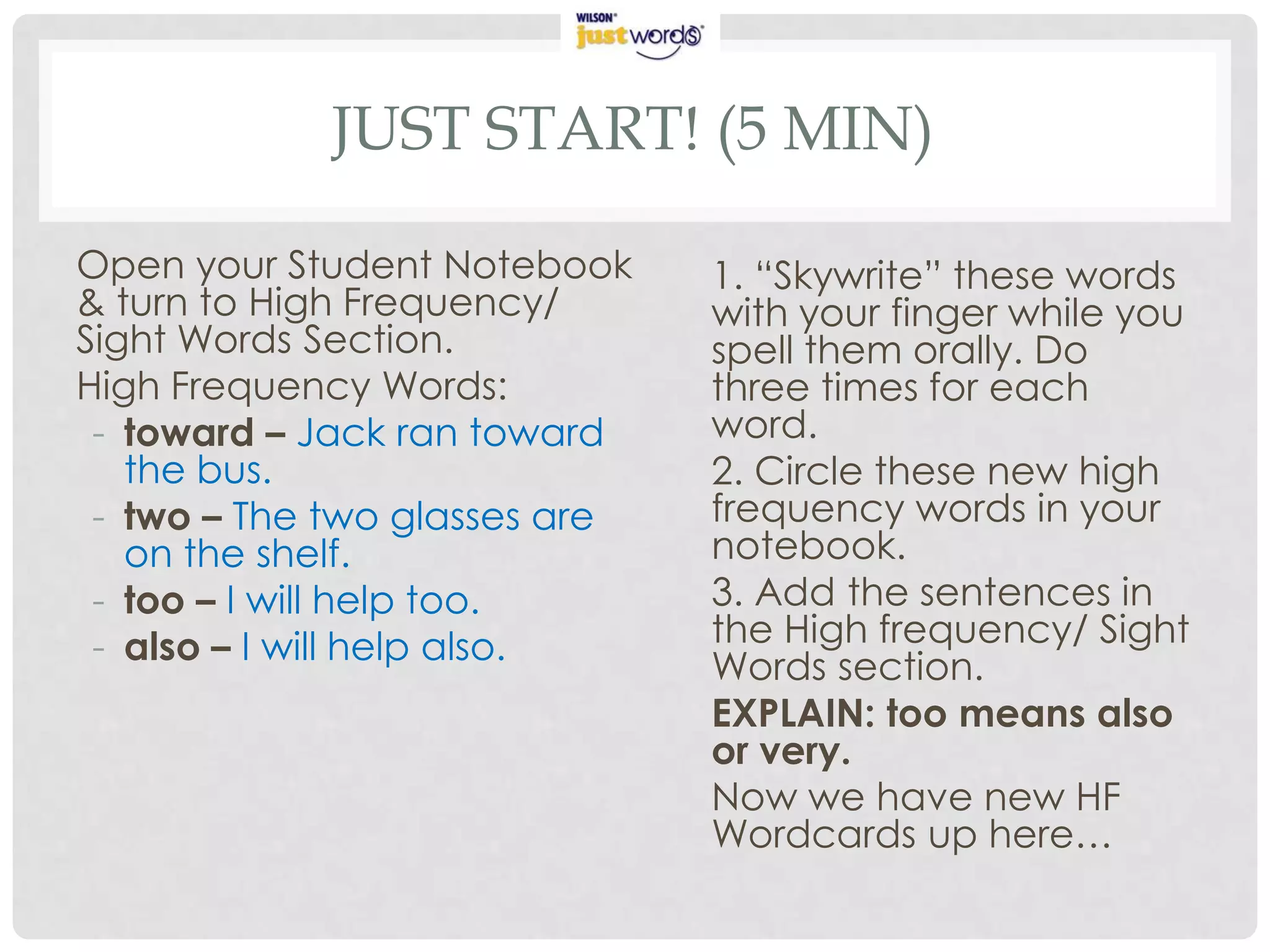 JUST START! (5 MIN)

Open your Student Notebook     1. “Skywrite” these words
& turn to High Frequency/      with your finger while you
Sight Words Section.           spell them orally. Do
High Frequency Words:          three times for each
 - toward – Jack ran toward    word.
   the bus.                    2. Circle these new high
 - two – The two glasses are   frequency words in your
   on the shelf.               notebook.
 - too – I will help too.      3. Add the sentences in
 - also – I will help also.    the High frequency/ Sight
                               Words section.
                               EXPLAIN: too means also
                               or very.
                               Now we have new HF
                               Wordcards up here…
 
