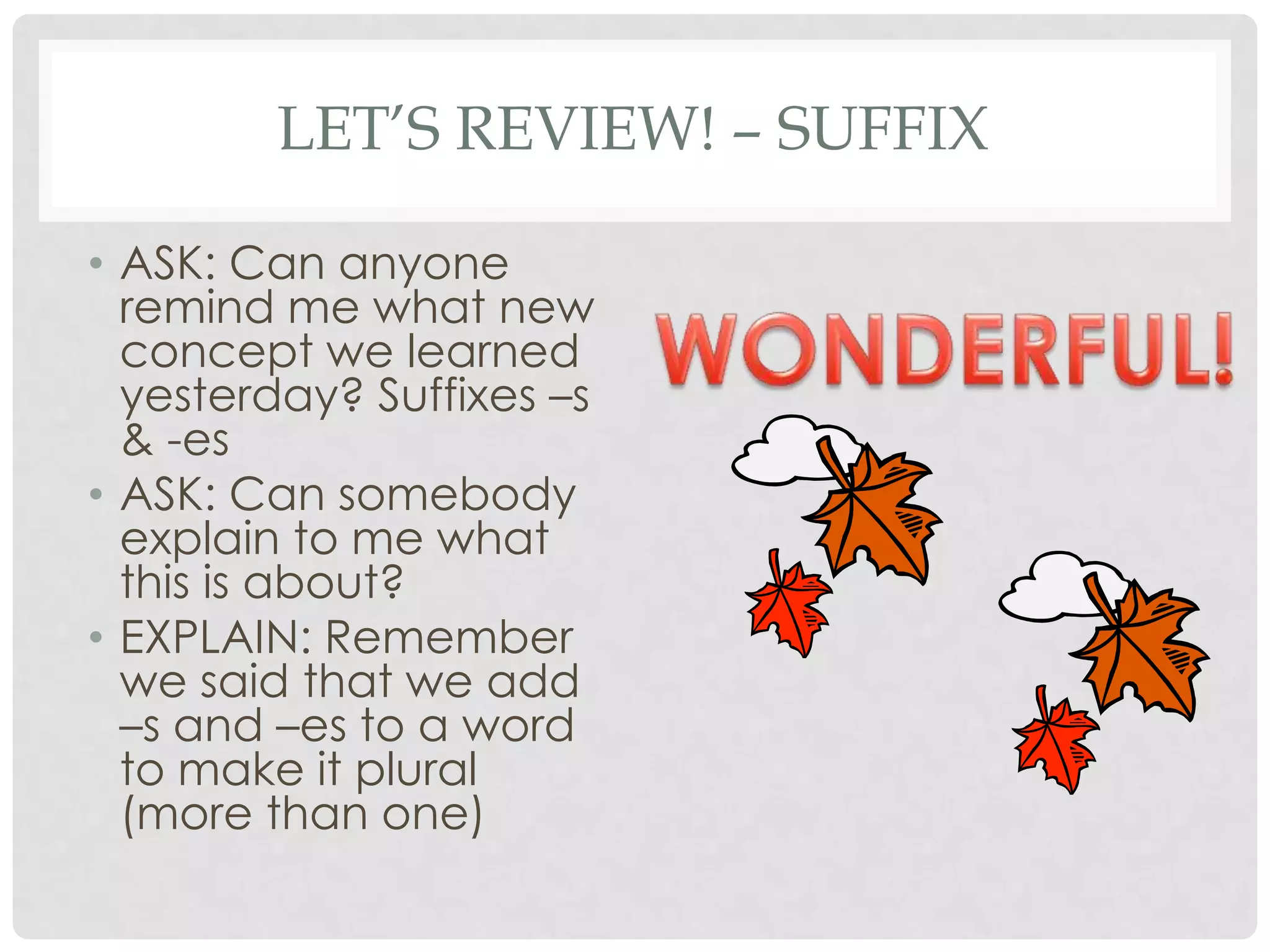 LET’S REVIEW! – SUFFIX

• ASK: Can anyone
  remind me what new
  concept we learned
  yesterday? Suffixes –s
  & -es
• ASK: Can somebody
  explain to me what
  this is about?
• EXPLAIN: Remember
  we said that we add
  –s and –es to a word
  to make it plural
  (more than one)
 