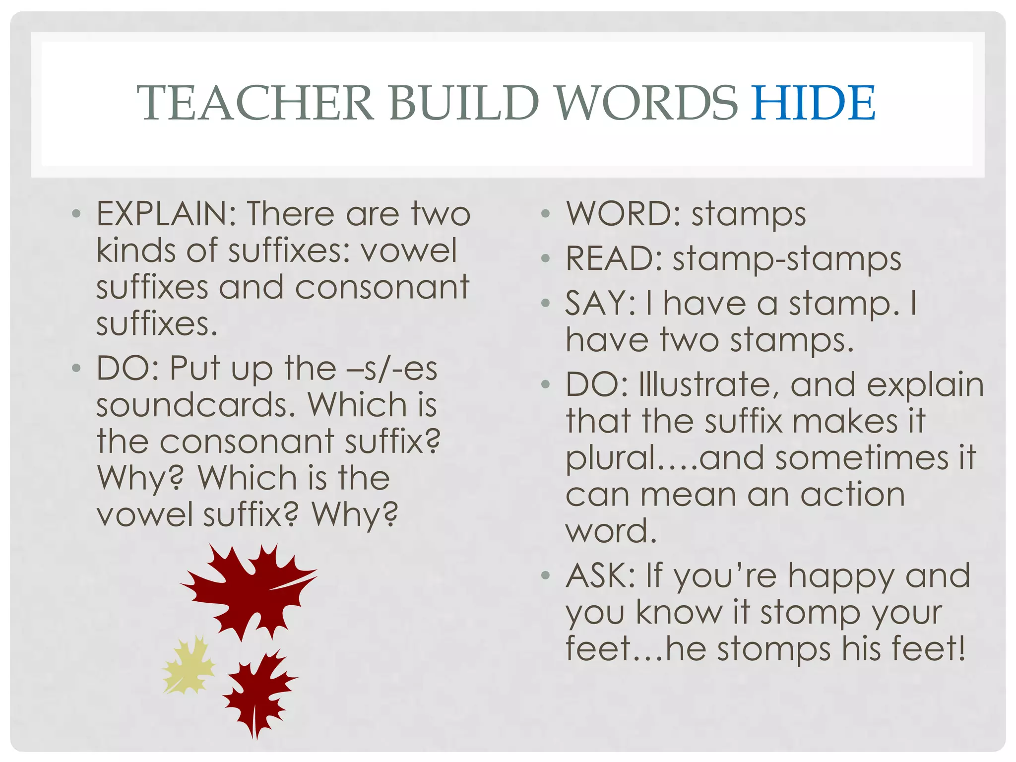 TEACHER BUILD WORDS HIDE

• EXPLAIN: There are two     • WORD: stamps
  kinds of suffixes: vowel   • READ: stamp-stamps
  suffixes and consonant     • SAY: I have a stamp. I
  suffixes.                    have two stamps.
• DO: Put up the –s/-es      • DO: Illustrate, and explain
  soundcards. Which is         that the suffix makes it
  the consonant suffix?        plural….and sometimes it
  Why? Which is the            can mean an action
  vowel suffix? Why?           word.
                             • ASK: If you’re happy and
                               you know it stomp your
                               feet…he stomps his feet!
 