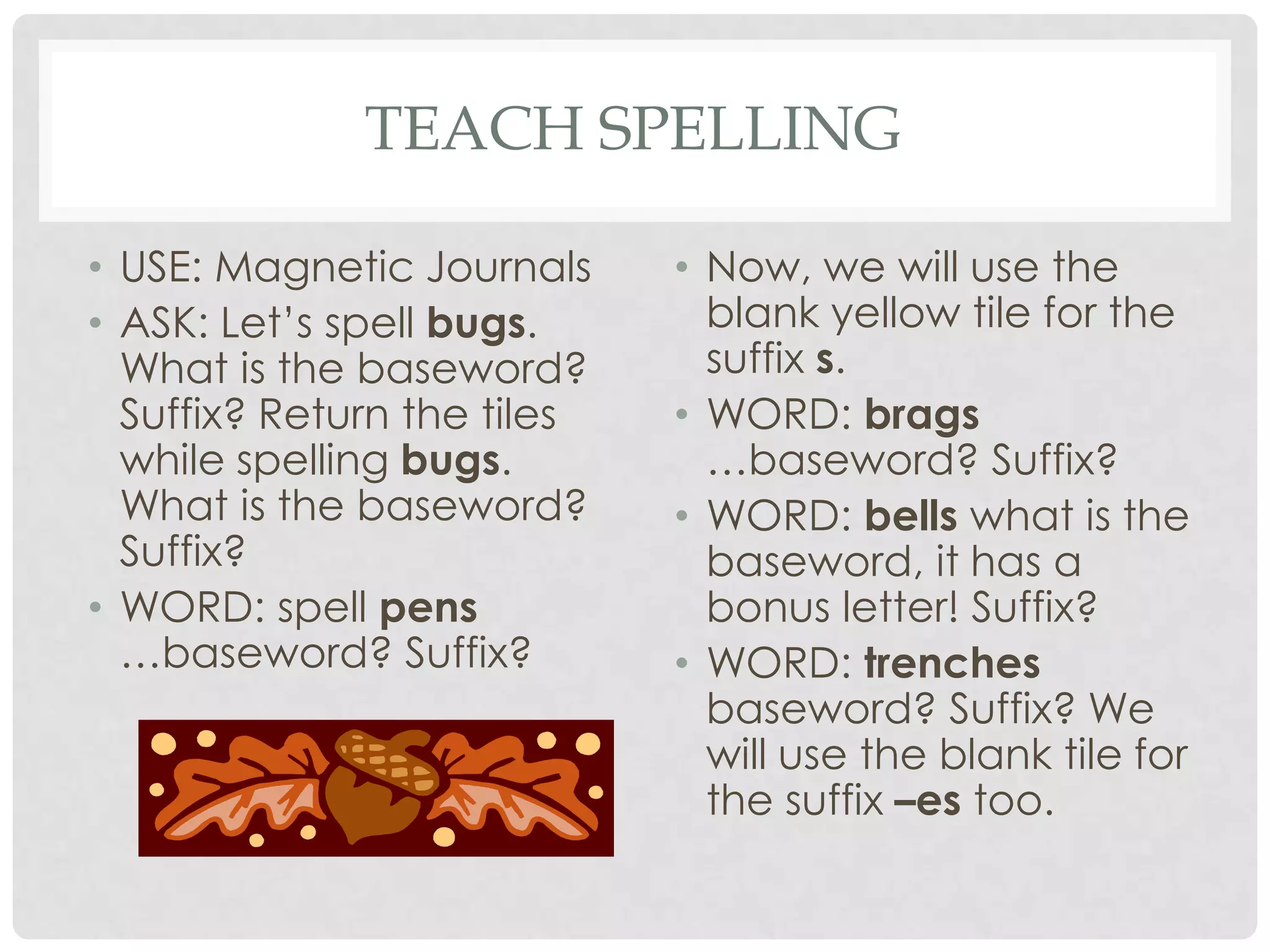 TEACH SPELLING

• USE: Magnetic Journals     • Now, we will use the
• ASK: Let’s spell bugs.       blank yellow tile for the
  What is the baseword?        suffix s.
  Suffix? Return the tiles   • WORD: brags
  while spelling bugs.         …baseword? Suffix?
  What is the baseword?      • WORD: bells what is the
  Suffix?                      baseword, it has a
• WORD: spell pens             bonus letter! Suffix?
  …baseword? Suffix?         • WORD: trenches
                               baseword? Suffix? We
                               will use the blank tile for
                               the suffix –es too.
 