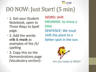 DO NOW: Just Start! (5 min)1. Get your Student Notebook, open to Three Ways to Spell page.2. Add the words: crib & mask as examples of the /k/ spelling3. Copy this on the Demonstrations page (Vocabulary section):WORD: shiftMEANING: to move a littleSENTENCE: We must shift the plant to a better spot in the sun.Are you ready to ROCK?