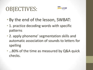 OBJECTIVES:By the end of the lesson, SWBAT:1. practice decoding words with specific patterns2. apply phoneme’ segmentation skills and automatic association of sounds to letters for spelling…80% of the time as measured by Q&A quick checks.